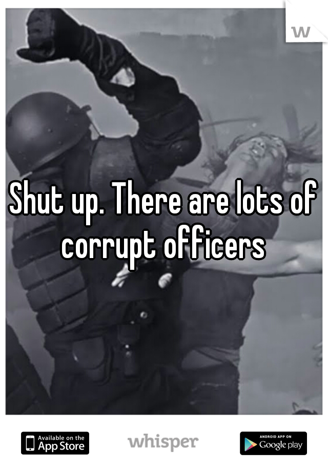Shut up. There are lots of corrupt officers 