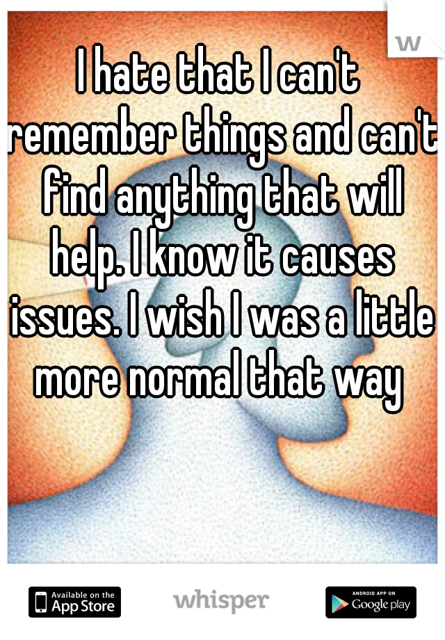 I hate that I can't remember things and can't find anything that will help. I know it causes issues. I wish I was a little more normal that way 