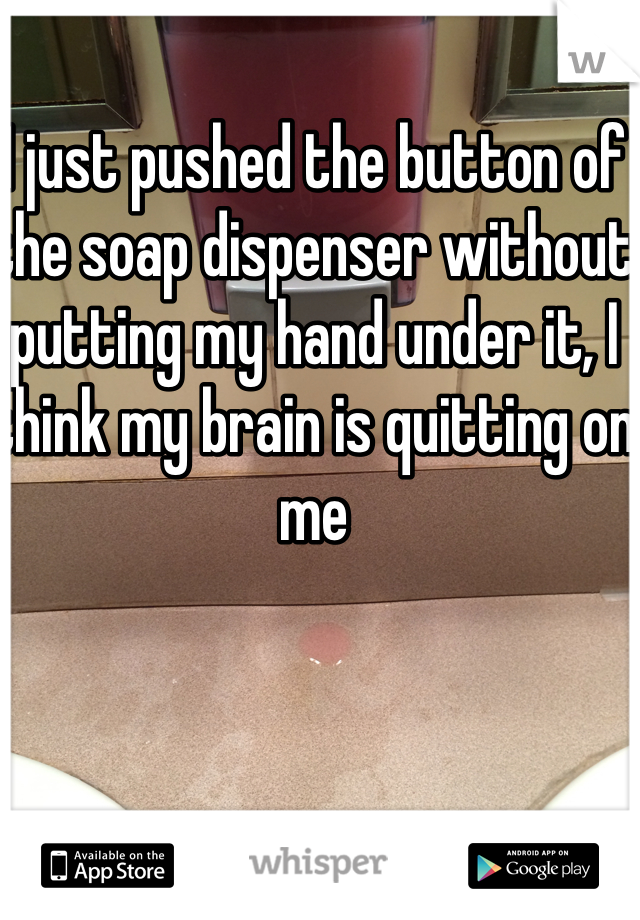 I just pushed the button of the soap dispenser without putting my hand under it, I think my brain is quitting on me