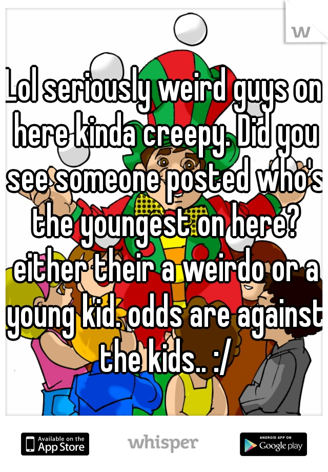 Lol seriously weird guys on here kinda creepy. Did you see someone posted who's the youngest on here? either their a weirdo or a young kid. odds are against the kids.. :/