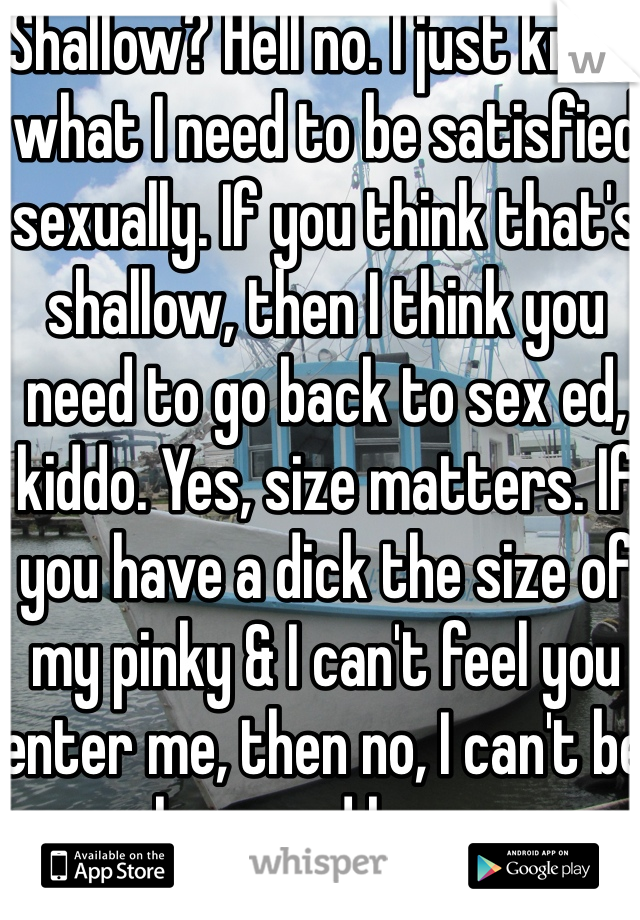 Shallow? Hell no. I just know what I need to be satisfied sexually. If you think that's shallow, then I think you need to go back to sex ed, kiddo. Yes, size matters. If you have a dick the size of my pinky & I can't feel you enter me, then no, I can't be pleasured by you.