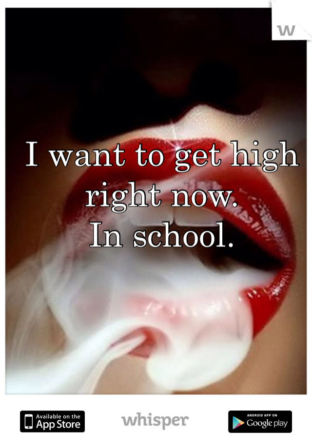 I want to get high right now.
In school.