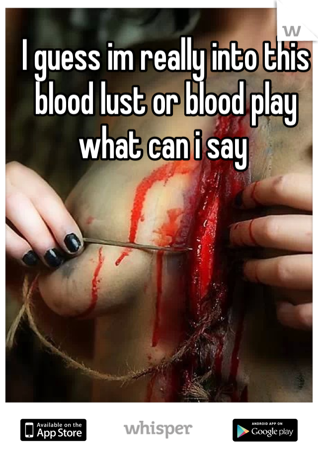 I guess im really into this blood lust or blood play what can i say 