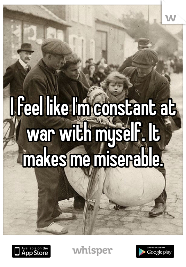 I feel like I'm constant at war with myself. It makes me miserable.