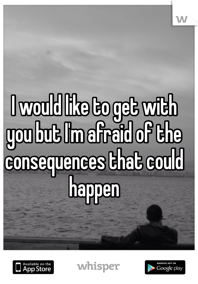 I would like to get with you but I'm afraid of the consequences that could happen