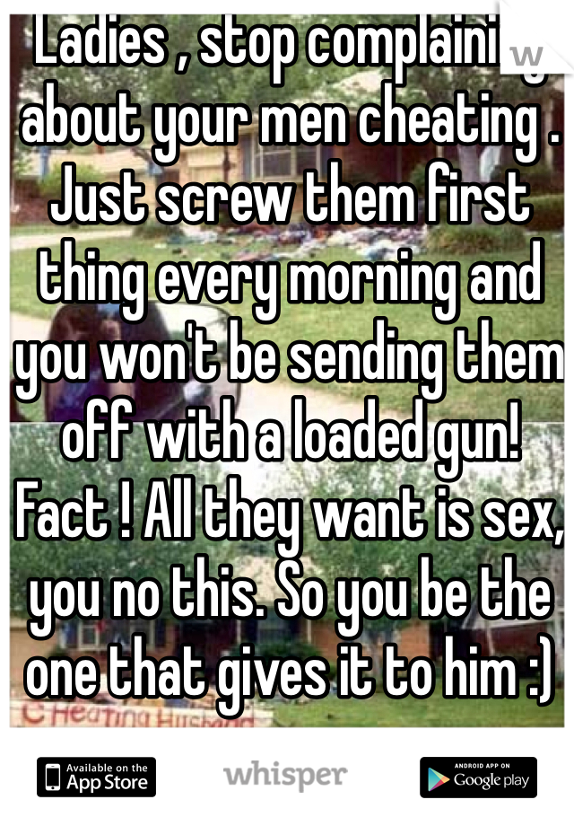 Ladies , stop complaining about your men cheating . Just screw them first thing every morning and you won't be sending them off with a loaded gun! Fact ! All they want is sex, you no this. So you be the one that gives it to him :)