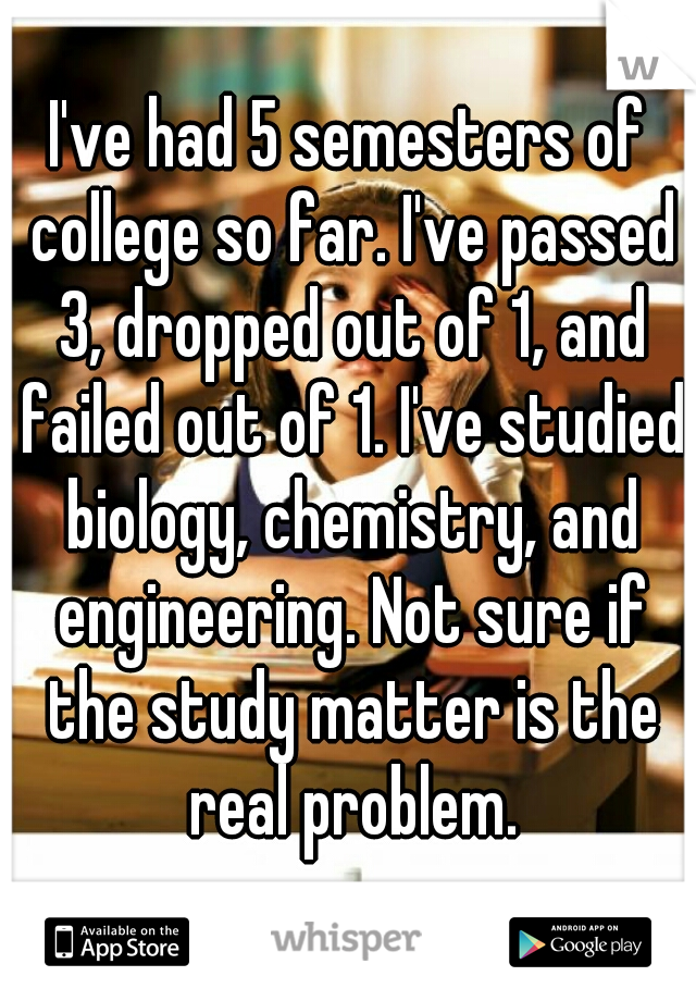 I've had 5 semesters of college so far. I've passed 3, dropped out of 1, and failed out of 1. I've studied biology, chemistry, and engineering. Not sure if the study matter is the real problem.