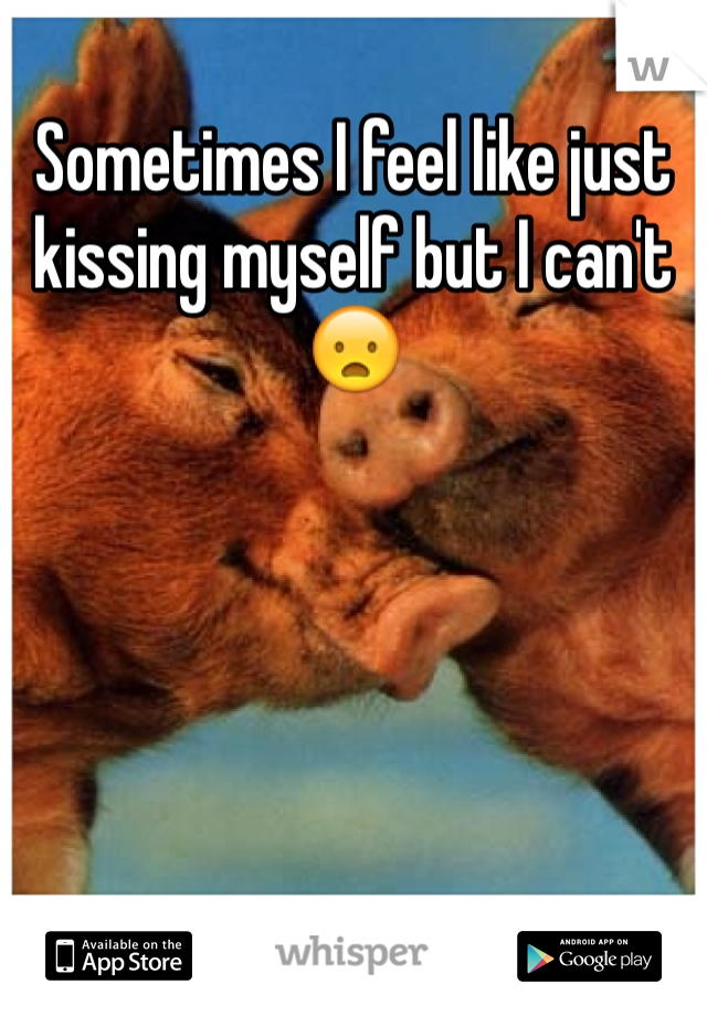Sometimes I feel like just kissing myself but I can't 😦