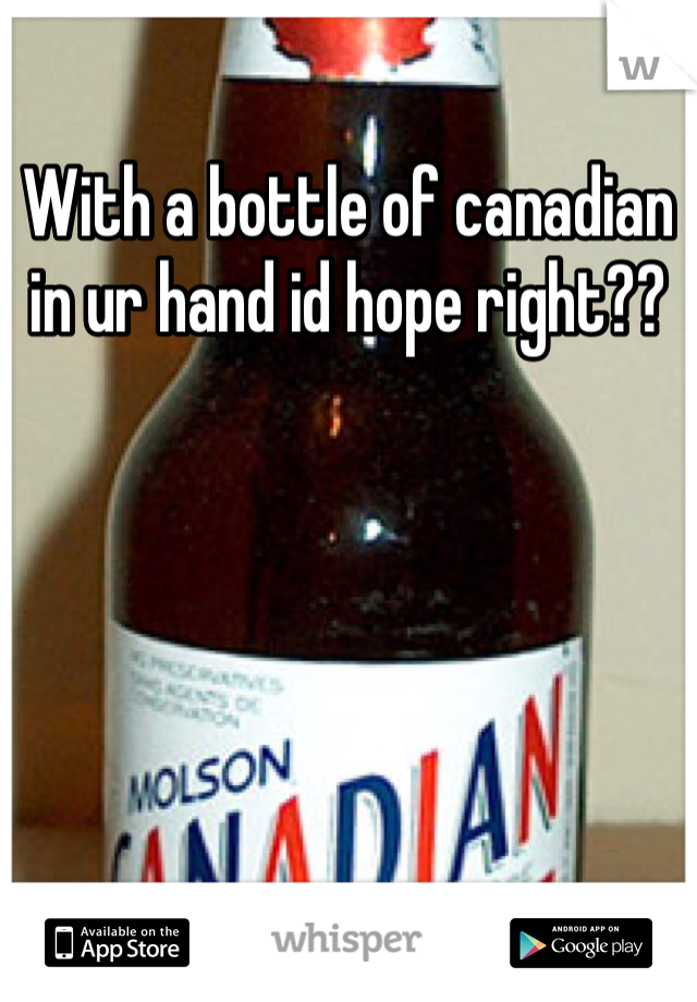 With a bottle of canadian in ur hand id hope right??