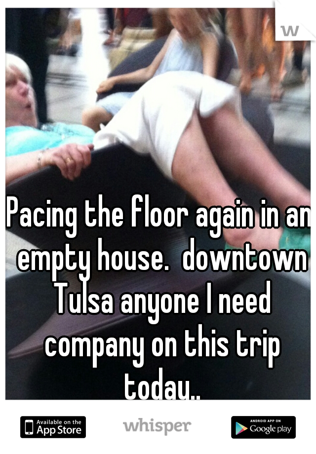 Pacing the floor again in an empty house.  downtown Tulsa anyone I need company on this trip today..