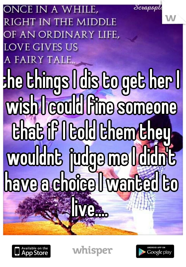the things I dis to get her I wish I could fine someone that if I told them they wouldnt  judge me I didn't have a choice I wanted to live.... 