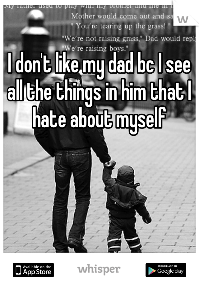 I don't like my dad bc I see all the things in him that I hate about myself