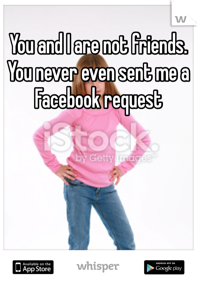 You and I are not friends. You never even sent me a Facebook request