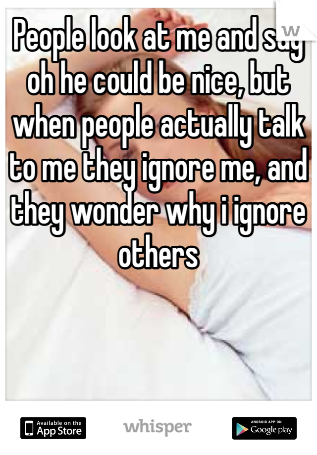 People look at me and say oh he could be nice, but when people actually talk to me they ignore me, and they wonder why i ignore others
