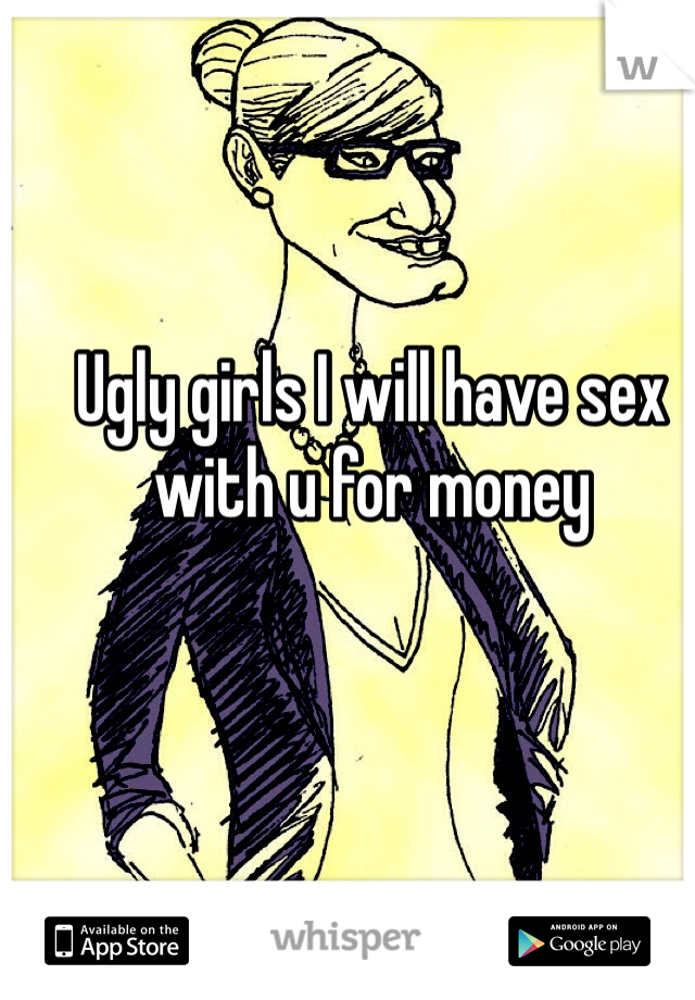 Ugly girls I will have sex with u for money