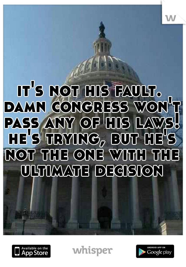 it's not his fault. damn congress won't pass any of his laws! he's trying, but he's not the one with the ultimate decision