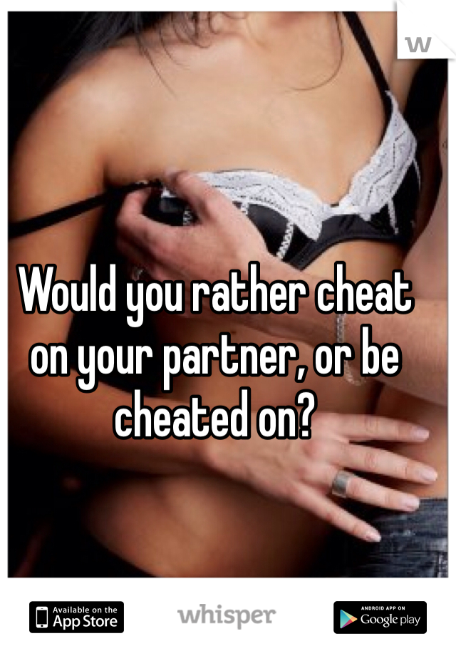 Would you rather cheat on your partner, or be cheated on?