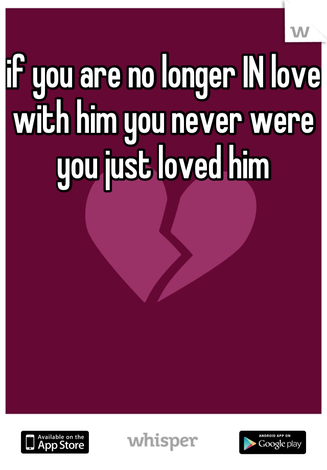 if you are no longer IN love with him you never were you just loved him