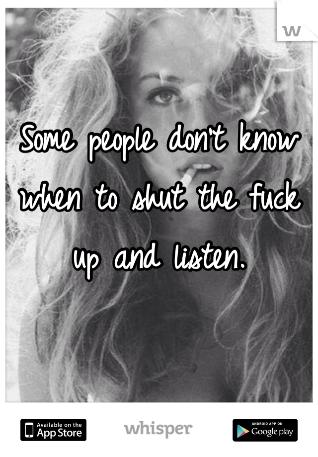 Some people don't know when to shut the fuck up and listen. 