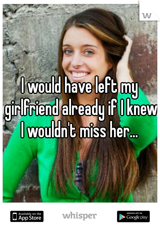 I would have left my girlfriend already if I knew I wouldn't miss her... 