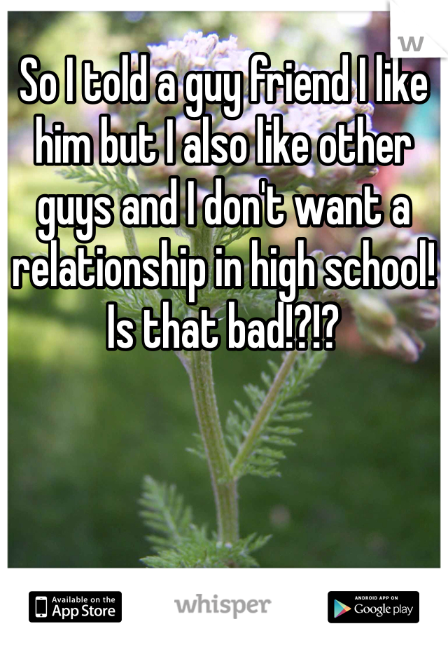 So I told a guy friend I like him but I also like other guys and I don't want a relationship in high school! Is that bad!?!?