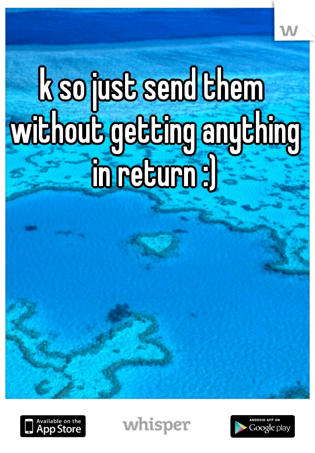 k so just send them without getting anything in return :)