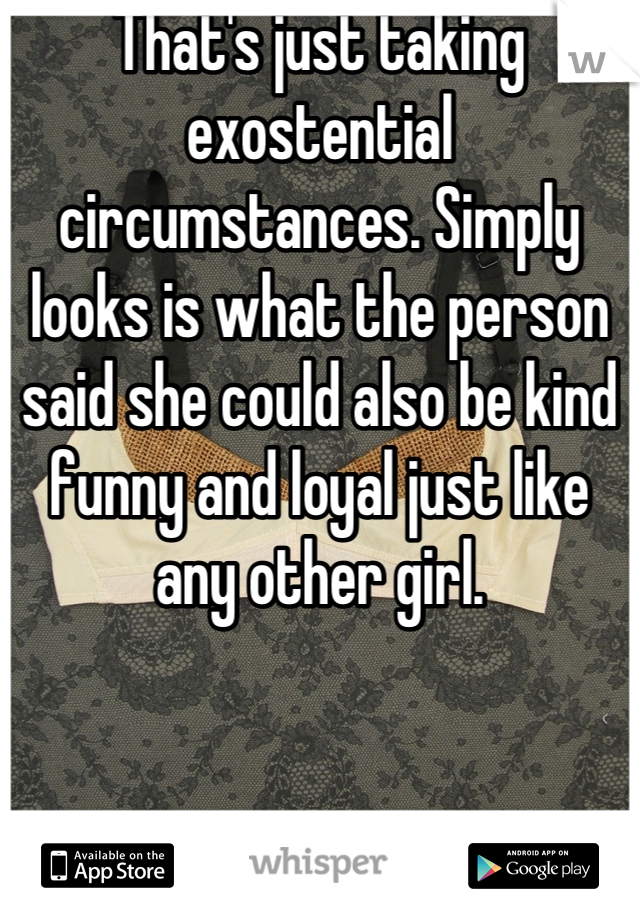 That's just taking exostential circumstances. Simply looks is what the person said she could also be kind funny and loyal just like any other girl.