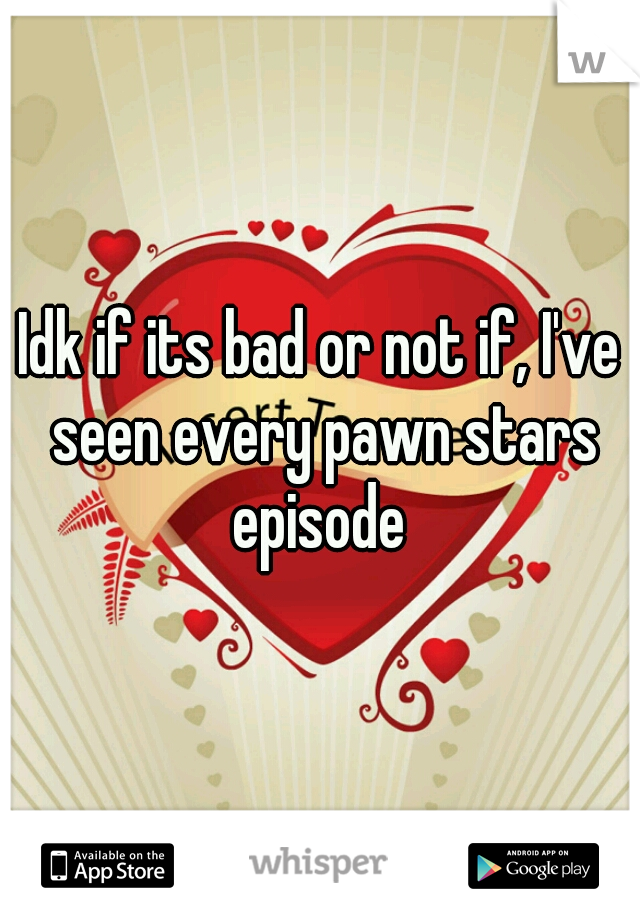 Idk if its bad or not if, I've seen every pawn stars episode 