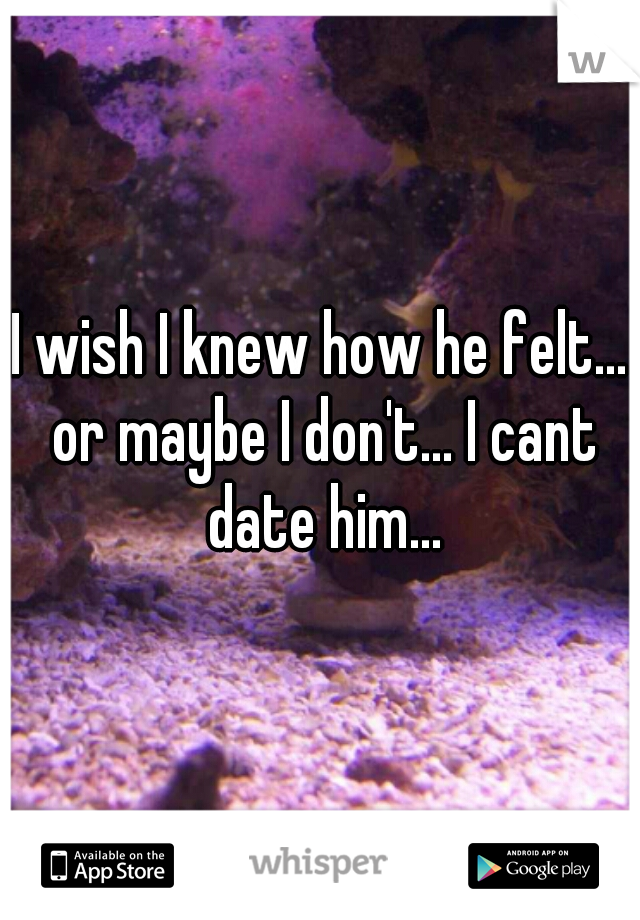 I wish I knew how he felt... or maybe I don't... I cant date him...