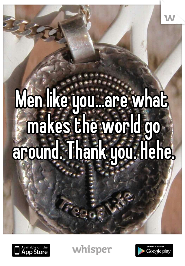 Men like you...are what makes the world go around. Thank you. Hehe.