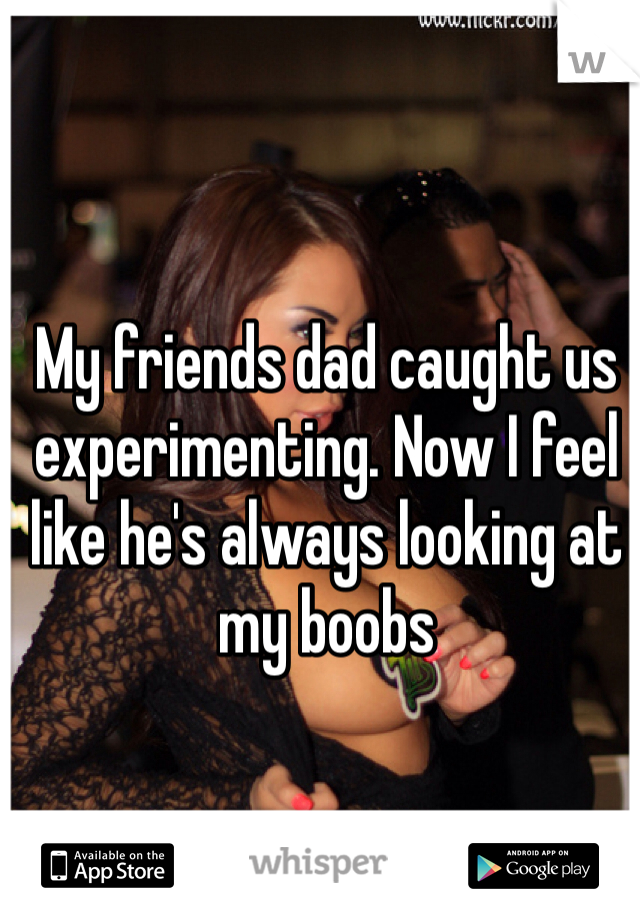 My friends dad caught us experimenting. Now I feel like he's always looking at my boobs 