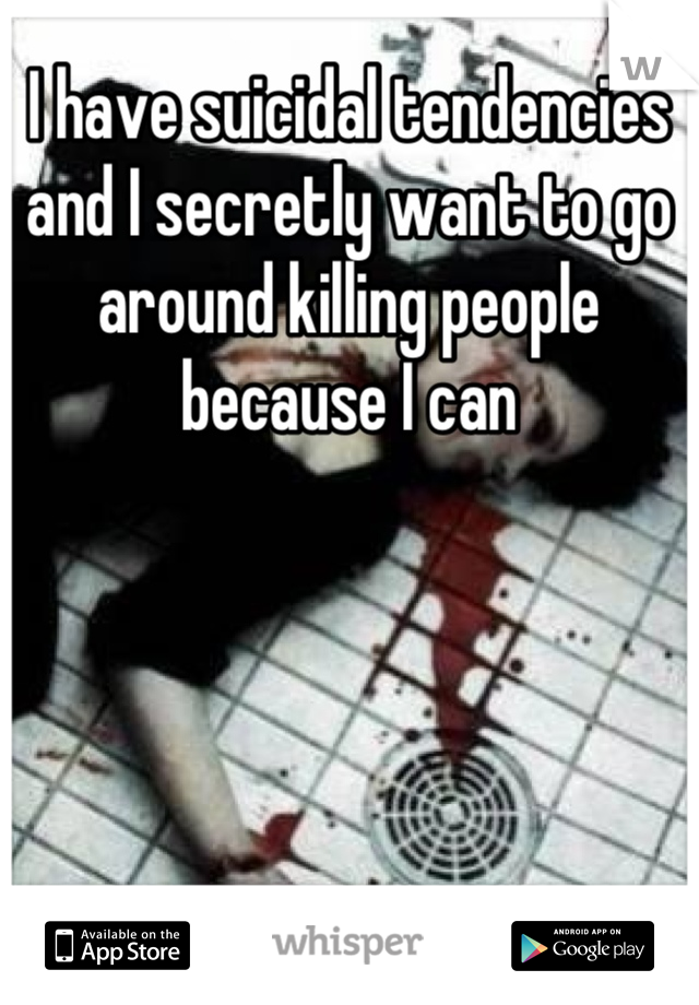 I have suicidal tendencies and I secretly want to go around killing people because I can