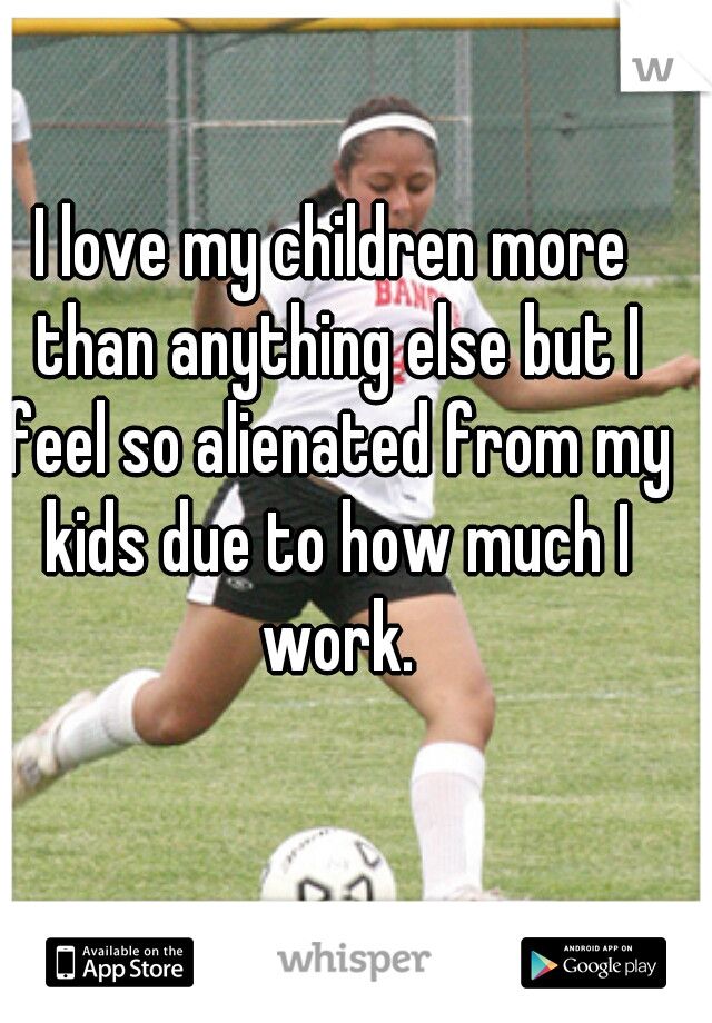 I love my children more than anything else but I feel so alienated from my kids due to how much I work.