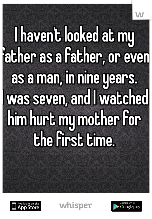 I haven't looked at my father as a father, or even as a man, in nine years. 
I was seven, and I watched him hurt my mother for the first time. 

