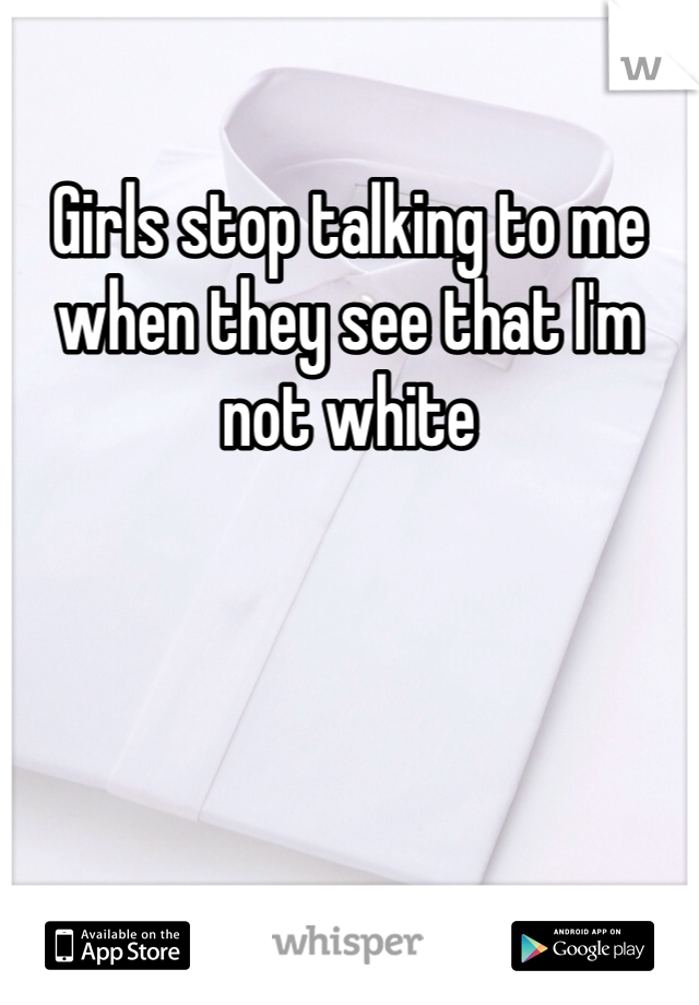 Girls stop talking to me when they see that I'm not white