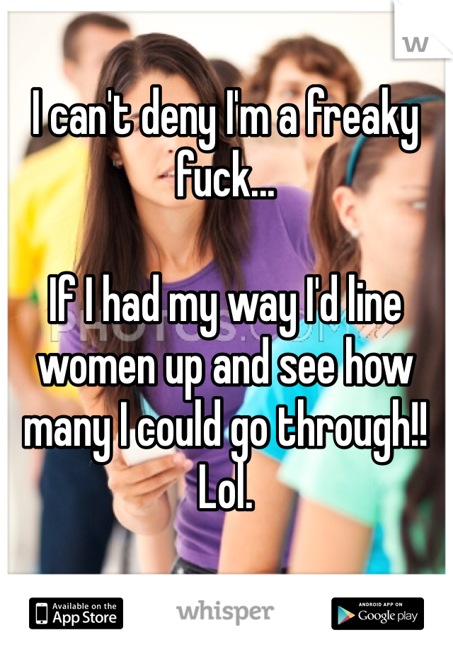 I can't deny I'm a freaky fuck...

If I had my way I'd line women up and see how many I could go through!! Lol.