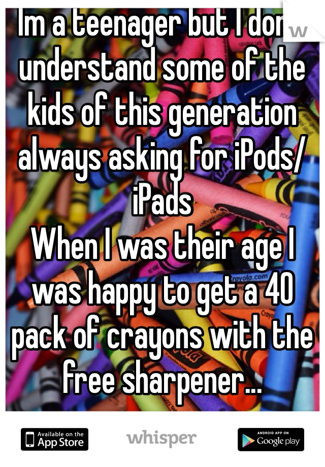 Im a teenager but I don't understand some of the kids of this generation always asking for iPods/iPads 
When I was their age I was happy to get a 40 pack of crayons with the free sharpener...