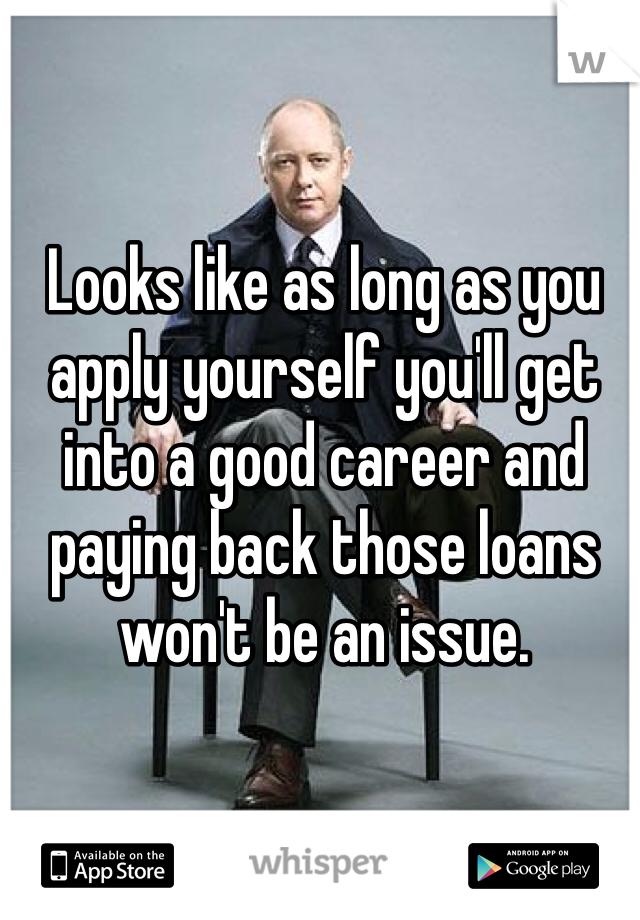 Looks like as long as you apply yourself you'll get into a good career and paying back those loans won't be an issue. 