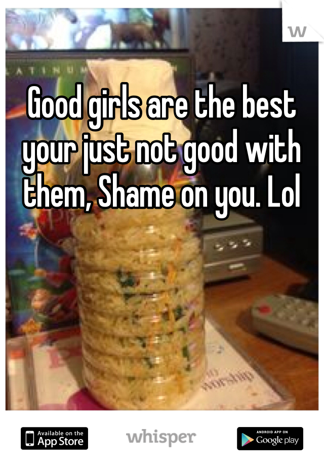 Good girls are the best your just not good with them, Shame on you. Lol