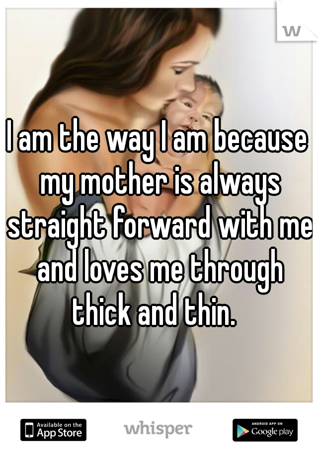I am the way I am because my mother is always straight forward with me and loves me through thick and thin.  