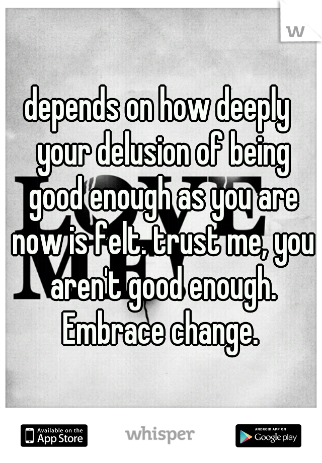 depends on how deeply  your delusion of being good enough as you are now is felt. trust me, you aren't good enough. Embrace change. 