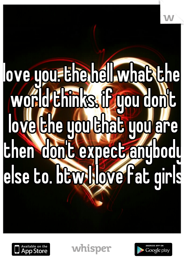 love you. the hell what the world thinks. if you don't love the you that you are then  don't expect anybody else to. btw I love fat girls 