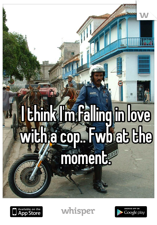 I think I'm falling in love with a cop.. Fwb at the moment.