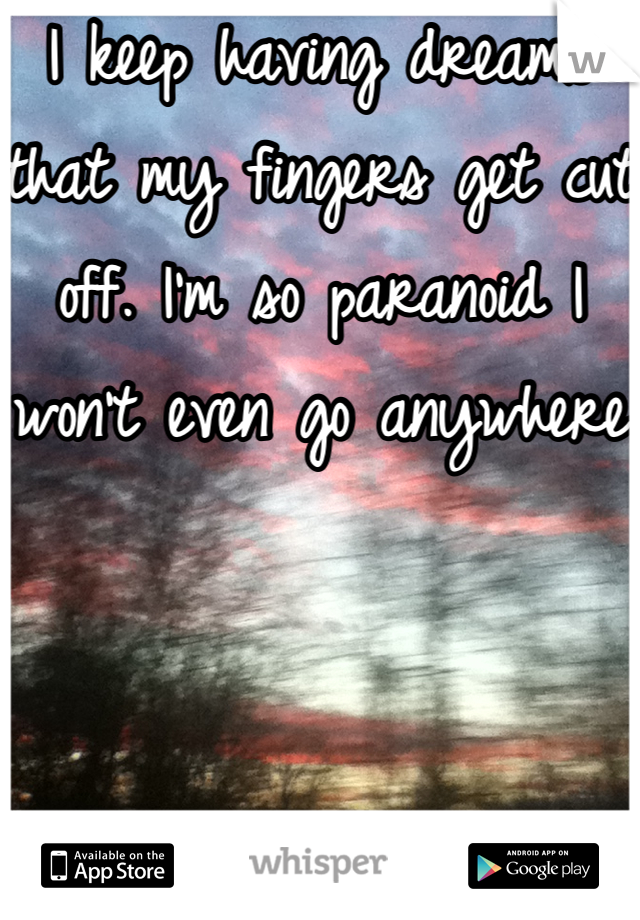 I keep having dreams that my fingers get cut off. I'm so paranoid I won't even go anywhere 