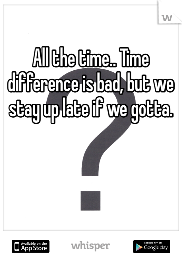 All the time.. Time difference is bad, but we stay up late if we gotta.