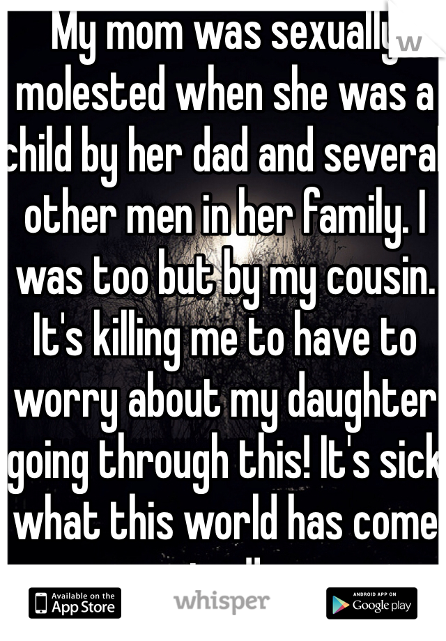 My mom was sexually molested when she was a child by her dad and several other men in her family. I was too but by my cousin. It's killing me to have to worry about my daughter going through this! It's sick what this world has come too!!