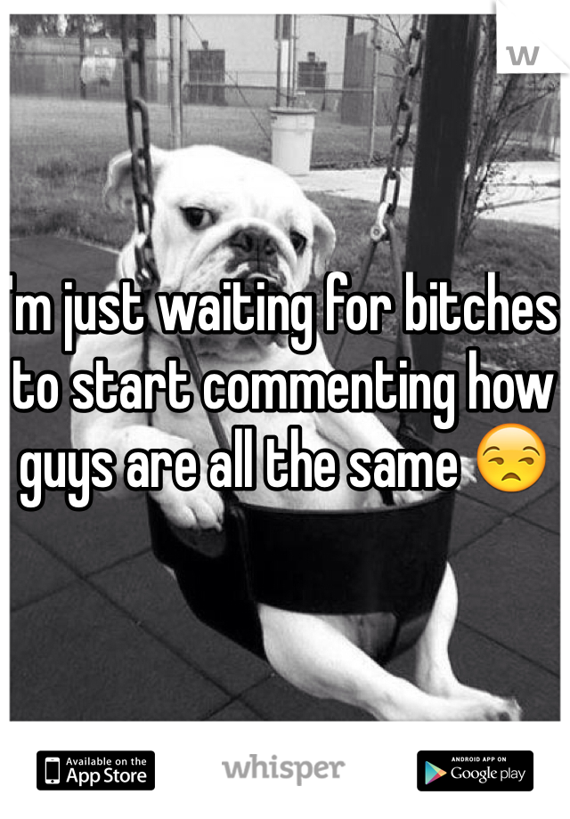 I'm just waiting for bitches to start commenting how guys are all the same 😒