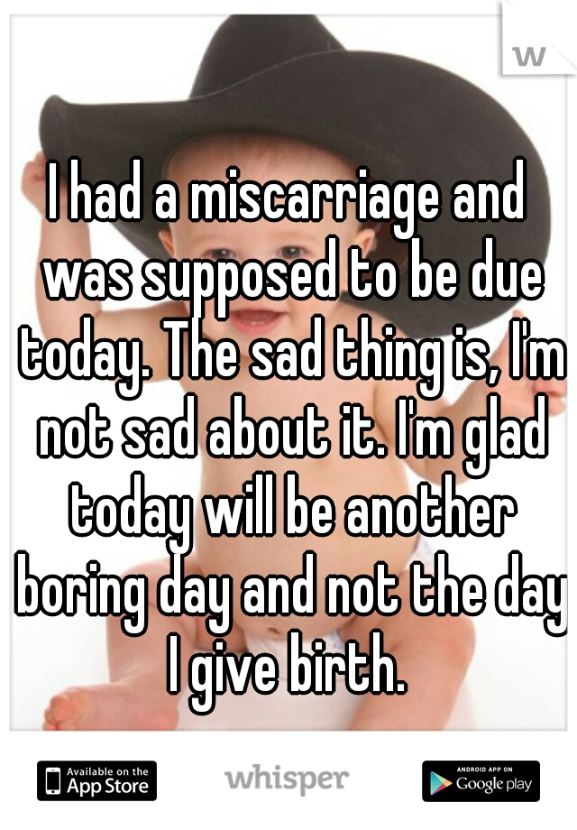 I had a miscarriage and was supposed to be due today. The sad thing is, I'm not sad about it. I'm glad today will be another boring day and not the day I give birth. 