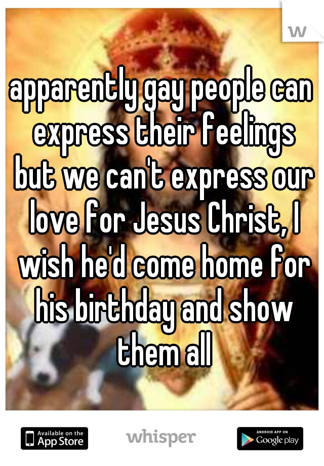 apparently gay people can express their feelings but we can't express our love for Jesus Christ, I wish he'd come home for his birthday and show them all