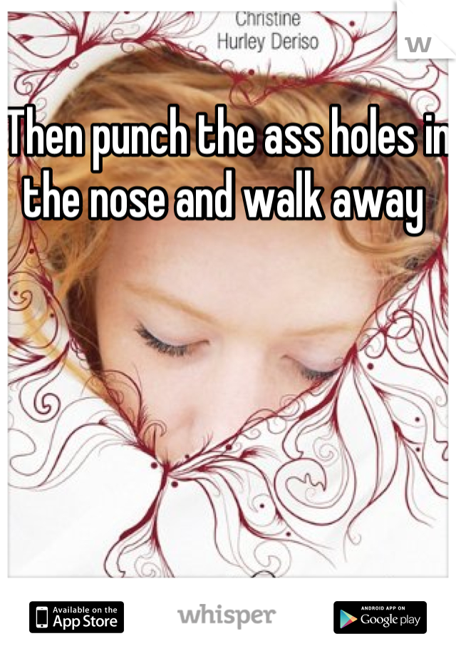 Then punch the ass holes in the nose and walk away 